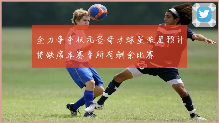 全力争夺状元签奇才球星浓眉预计将缺席本赛季所有剩余比赛