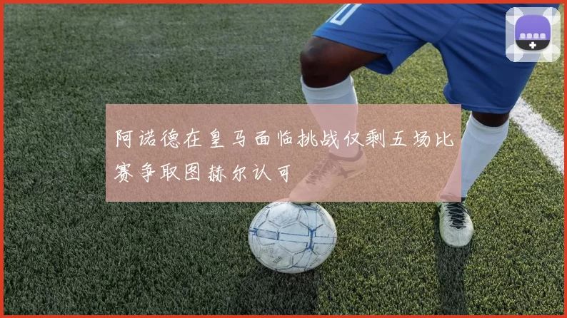 阿诺德在皇马面临挑战仅剩五场比赛争取图赫尔认可