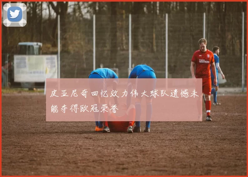 皮亚尼奇回忆效力伟大球队遗憾未能夺得欧冠荣誉