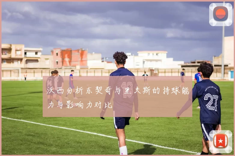 沃西分析东契奇与里夫斯的持球能力与影响力对比