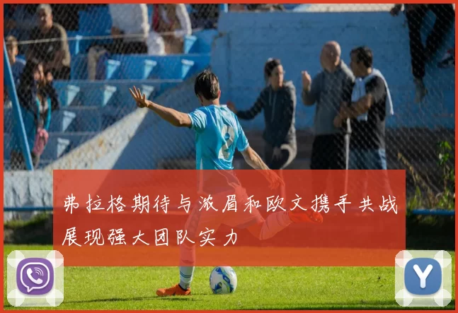 弗拉格期待与浓眉和欧文携手共战展现强大团队实力