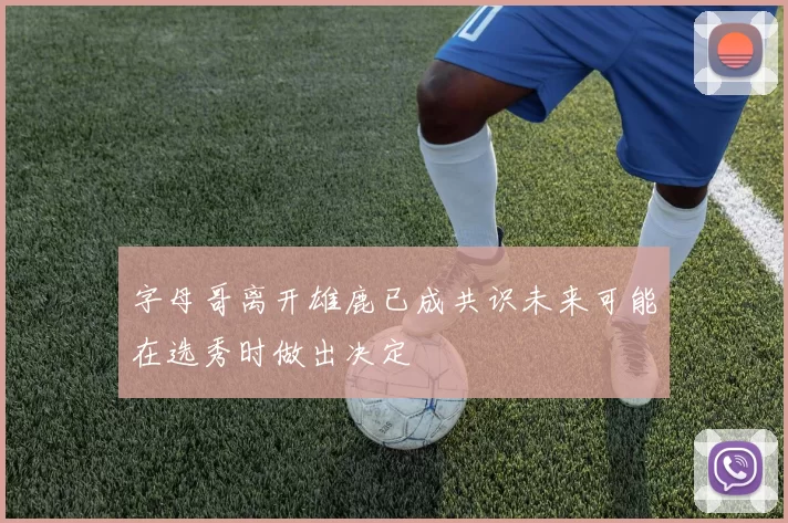 字母哥离开雄鹿已成共识未来可能在选秀时做出决定