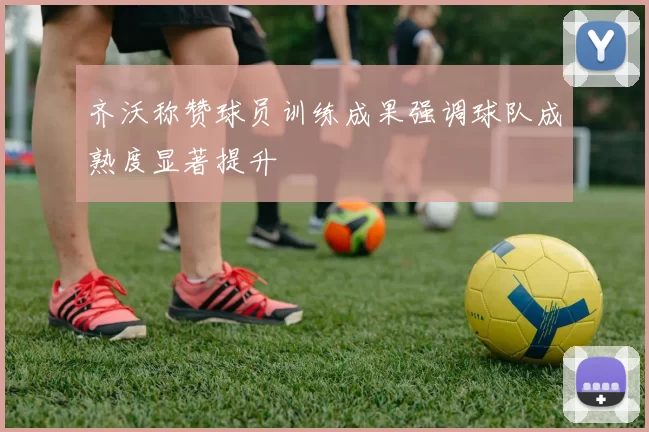 齐沃称赞球员训练成果强调球队成熟度显著提升