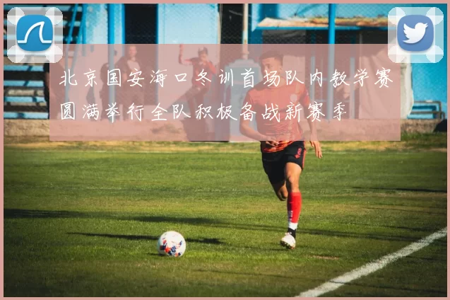 北京国安海口冬训首场队内教学赛圆满举行全队积极备战新赛季