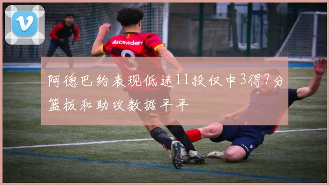 阿德巴约表现低迷11投仅中3得7分篮板和助攻数据平平